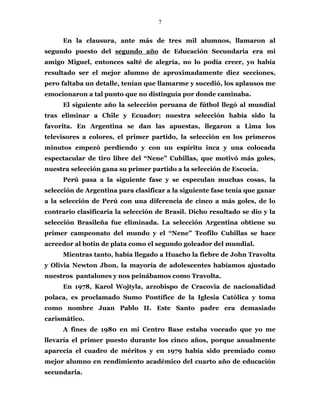 7
En la clausura, ante más de tres mil alumnos, llamaron al
segundo puesto del segundo año de Educación Secundaria era mi
amigo Miguel, entonces salté de alegría, no lo podía creer, yo había
resultado ser el mejor alumno de aproximadamente diez secciones,
pero faltaba un detalle, tenían que llamarme y sucedió, los aplausos me
emocionaron a tal punto que no distinguía por donde caminaba.
El siguiente año la selección peruana de fútbol llegó al mundial
tras eliminar a Chile y Ecuador; nuestra selección había sido la
favorita. En Argentina se dan las apuestas, llegaron a Lima los
televisores a colores, el primer partido, la selección en los primeros
minutos empezó perdiendo y con un espíritu inca y una colocada
espectacular de tiro libre del “Nene” Cubillas, que motivó más goles,
nuestra selección gana su primer partido a la selección de Escocia.
Perú pasa a la siguiente fase y se especulan muchas cosas, la
selección de Argentina para clasificar a la siguiente fase tenía que ganar
a la selección de Perú con una diferencia de cinco a más goles, de lo
contrario clasificaría la selección de Brasil. Dicho resultado se dio y la
selección Brasileña fue eliminada. La selección Argentina obtiene su
primer campeonato del mundo y el “Nene” Teofilo Cubillas se hace
acreedor al botín de plata como el segundo goleador del mundial.
Mientras tanto, había llegado a Huacho la fiebre de John Travolta
y Olivia Newton Jhon, la mayoría de adolescentes habíamos ajustado
nuestros pantalones y nos peinábamos como Travolta.
En 1978, Karol Wojtyla, arzobispo de Cracovia de nacionalidad
polaca, es proclamado Sumo Pontífice de la Iglesia Católica y toma
como nombre Juan Pablo II. Este Santo padre era demasiado
carismático.
A fines de 1980 en mi Centro Base estaba voceado que yo me
llevaría el primer puesto durante los cinco años, porque anualmente
aparecía el cuadro de méritos y en 1979 había sido premiado como
mejor alumno en rendimiento académico del cuarto año de educación
secundaria.
 