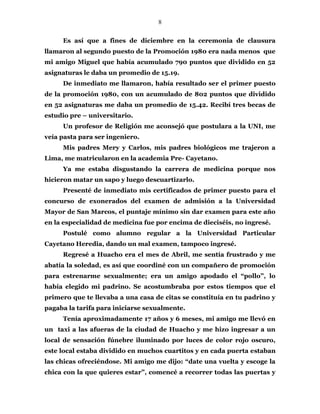 8
Es así que a fines de diciembre en la ceremonia de clausura
llamaron al segundo puesto de la Promoción 1980 era nada menos que
mi amigo Miguel que había acumulado 790 puntos que dividido en 52
asignaturas le daba un promedio de 15.19.
De inmediato me llamaron, había resultado ser el primer puesto
de la promoción 1980, con un acumulado de 802 puntos que dividido
en 52 asignaturas me daba un promedio de 15.42. Recibí tres becas de
estudio pre – universitario.
Un profesor de Religión me aconsejó que postulara a la UNI, me
veía pasta para ser ingeniero.
Mis padres Mery y Carlos, mis padres biológicos me trajeron a
Lima, me matricularon en la academia Pre- Cayetano.
Ya me estaba disgustando la carrera de medicina porque nos
hicieron matar un sapo y luego descuartizarlo.
Presenté de inmediato mis certificados de primer puesto para el
concurso de exonerados del examen de admisión a la Universidad
Mayor de San Marcos, el puntaje mínimo sin dar examen para este año
en la especialidad de medicina fue por encima de dieciséis, no ingresé.
Postulé como alumno regular a la Universidad Particular
Cayetano Heredia, dando un mal examen, tampoco ingresé.
Regresé a Huacho era el mes de Abril, me sentía frustrado y me
abatía la soledad, es así que coordiné con un compañero de promoción
para estrenarme sexualmente; era un amigo apodado el “pollo”, lo
había elegido mi padrino. Se acostumbraba por estos tiempos que el
primero que te llevaba a una casa de citas se constituía en tu padrino y
pagaba la tarifa para iniciarse sexualmente.
Tenía aproximadamente 17 años y 6 meses, mi amigo me llevó en
un taxi a las afueras de la ciudad de Huacho y me hizo ingresar a un
local de sensación fúnebre iluminado por luces de color rojo oscuro,
este local estaba dividido en muchos cuartitos y en cada puerta estaban
las chicas ofreciéndose. Mi amigo me dijo: “date una vuelta y escoge la
chica con la que quieres estar”, comencé a recorrer todas las puertas y
 