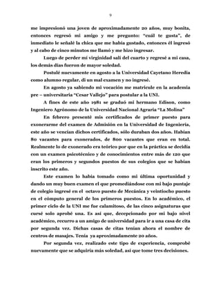 9
me impresionó una joven de aproximadamente 20 años, muy bonita,
entonces regresó mi amigo y me pregunto: “cuál te gusta”, de
inmediato le señalé la chica que me había gustado, entonces él ingresó
y al cabo de cinco minutos me llamó y me hizo ingresar.
Luego de perder mí virginidad salí del cuarto y regresé a mi casa,
los demás días fueron de mayor soledad.
Postulé nuevamente en agosto a la Universidad Cayetano Heredia
como alumno regular, di un mal examen y no ingresé.
En agosto ya sabiendo mi vocación me matricule en la academia
pre – universitaria “Cesar Vallejo” para postular a la UNI.
A fines de este año 1981 se graduó mi hermano Edison, como
Ingeniero Agrónomo de la Universidad Nacional Agraria “La Molina”
En febrero presenté mis certificados de primer puesto para
exonerarme del examen de Admisión en la Universidad de Ingeniería,
este año se vencían dichos certificados, sólo duraban dos años. Habían
80 vacantes para exonerados, de 800 vacantes que eran en total.
Realmente lo de exonerado era teórico por que en la práctica se decidía
con un examen psicotécnico y de conocimientos entre más de 120 que
eran los primeros y segundos puestos de sus colegios que se habían
inscrito este año.
Este examen lo había tomado como mi última oportunidad y
dando un muy buen examen el que promediándose con mi bajo puntaje
de colegio ingresé en el octavo puesto de Mecánica y veintiocho puesto
en el cómputo general de los primeros puestos. En lo académico, el
primer ciclo de la UNI me fue calamitoso, de las cinco asignaturas que
cursé solo aprobé una. Es así que, decepcionado por mi bajo nivel
académico, recurro a un amigo de universidad para ir a una casa de cita
por segunda vez. Dichas casas de citas tenían ahora el nombre de
centros de masajes. Tenía ya aproximadamente 20 años.
Por segunda vez, realizado este tipo de experiencia, comprobé
nuevamente que se adquiría más soledad, así que tome tres decisiones.
 