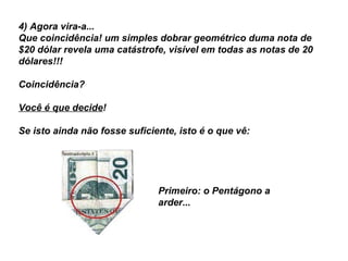 4) Agora vira-a...  Que coincidência! um simples dobrar geométrico duma nota de $20 dólar revela uma catástrofe, visível em todas as notas de 20 dólares!!!    Coincidência?  Você é que decide ! Se isto ainda não fosse suficiente, isto é o que vê:  Primeiro: o Pentágono a arder...   