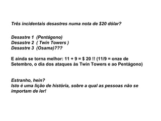 Três incidentais desastres numa nota de $20 dólar? Desastre 1  (Pentágono) Desastre 2  ( Twin Towers ) Desastre 3  (Osama)??? E ainda se torna melhor: 11 + 9 = $ 20 !! (11/9 = onze de Setembro, o dia dos ataques às Twin Towers e ao Pentágono)       Estranho, hein?      Isto é uma lição de história, sobre a qual as pessoas não se importam de ler! 