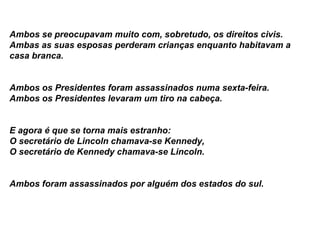 Ambos se preocupavam muito com, sobretudo, os direitos civis.   Ambas as suas esposas perderam crianças enquanto habitavam a casa branca.   Ambos os Presidentes foram assassinados numa sexta-feira.  Ambos os Presidentes levaram um tiro na cabeça. E agora é que se torna mais estranho:   O secretário de Lincoln chamava-se Kennedy,   O secretário de Kennedy chamava-se Lincoln.   Ambos foram assassinados por alguém dos estados do sul. 