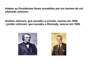 Ambos os Presidentes foram sucedidos por um homem do sul chamado Johnson.  Andrew Johnson, que sucedeu a Lincoln, nasceu em 1808.     Lyndon Johnson, que sucedeu a Kennedy, nasceu em 1908.   