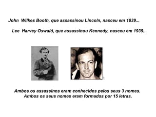 John  Wilkes Booth, que assassinou Lincoln, nasceu em 1839...        Lee  Harvey Oswald, que assassinou Kennedy, nasceu em 1939... Ambos os assassinos eram conhecidos pelos seus 3 nomes.   Ambos os seus nomes eram formados por 15 letras. 