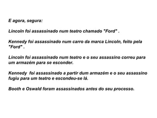 E agora, segura:  Lincoln foi assassinado num teatro chamado "Ford" . Kennedy foi assassinado num carro da marca Lincoln, feito pela "Ford" . Lincoln foi assassinado num teatro e o seu assassino correu para um armazém para se esconder.  Kennedy  foi assassinado a partir dum armazém e o seu assassino fugiu para um teatro e escondeu-se lá.  Booth e Oswald foram assassinados antes do seu processo.  