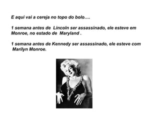 E aqui vai a cereja no topo do bolo….   1 semana antes de  Lincoln ser assassinado, ele esteve em Monroe, no estado de  Maryland . 1 semana antes de Kennedy ser assassinado, ele esteve com  Marilyn Monroe.   