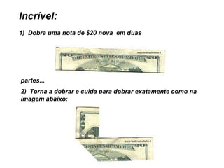Incrível:            1)  Dobra uma nota de $20 nova  em duas   partes...  2)  Torna a dobrar e cuida para dobrar exatamente como na imagem abaixo : 