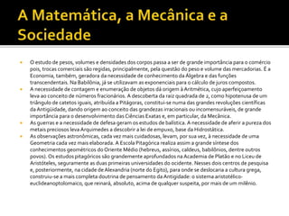  O estudo de pesos, volumes e densidades dos corpos passa a ser de grande importância para o comércio
pois, trocas comerciais são regidas, principalmente, pela questão do peso e volume das mercadorias. É a
Economia, também, geradora da necessidade de conhecimento da Álgebra e das funções
transcendentais. Na Babilônia, já se utilizavam as exponenciais para o cálculo de juros compostos.
 A necessidade de contagem e enumeração de objetos dá origem à Aritmética, cujo aperfeiçoamento
leva ao conceito de números fracionários. A descoberta da raiz quadrada de 2, como hipotenusa de um
triângulo de catetos iguais, atribuída a Pitágoras, constitui-se numa das grandes revoluções científicas
da Antigüidade, dando origem ao conceito das grandezas irracionais ou incomensuráveis, de grande
importância para o desenvolvimento das Ciências Exatas e, em particular, da Mecânica.
 As guerras e a necessidade de defesa geram os estudos de balística. A necessidade de aferir a pureza dos
metais preciosos leva Arquimedes a descobrir a lei de empuxo, base da Hidrostática.
 As observações astronômicas, cada vez mais cuidadosas, levam, por sua vez, à necessidade de uma
Geometria cada vez mais elaborada. A Escola Pitagórica realiza assim a grande síntese dos
conhecimentos geométricos do Oriente Médio (hebreus, assírios, caldeus, babilônios, dentre outros
povos). Os estudos pitagóricos são grandemente aprofundados naAcademia de Platão e no Liceu de
Aristóteles, seguramente as duas primeiras universidades do ocidente. Nesses dois centros de pesquisa
e, posteriormente, na cidade de Alexandria (norte do Egito), para onde se deslocaria a cultura grega,
construiu-se a mais completa doutrina de pensamento da Antigidade: o sistema aristotélico-
euclideanoptolomaico, que reinará, absoluto, acima de qualquer suspeita, por mais de um milênio.
 