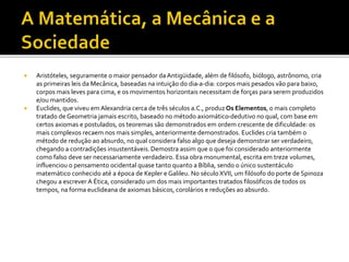  Aristóteles, seguramente o maior pensador da Antigüidade, além de filósofo, biólogo, astrônomo, cria
as primeiras leis da Mecânica, baseadas na intuição do dia-a-dia: corpos mais pesados vão para baixo,
corpos mais leves para cima, e os movimentos horizontais necessitam de forças para serem produzidos
e/ou mantidos.
 Euclides, que viveu em Alexandria cerca de três séculos a.C., produzOs Elementos, o mais completo
tratado de Geometria jamais escrito, baseado no método axiomático-dedutivo no qual, com base em
certos axiomas e postulados, os teoremas são demonstrados em ordem crescente de dificuldade: os
mais complexos recaem nos mais simples, anteriormente demonstrados. Euclides cria também o
método de redução ao absurdo, no qual considera falso algo que deseja demonstrar ser verdadeiro,
chegando a contradições insustentáveis.Demostra assim que o que foi considerado anteriormente
como falso deve ser necessariamente verdadeiro. Essa obra monumental, escrita em treze volumes,
influenciou o pensamento ocidental quase tanto quanto a Bíblia, sendo o único sustentáculo
matemático conhecido até a época de Kepler e Galileu. No século XVII, um filósofo do porte de Spinoza
chegou a escrever A Ética, considerado um dos mais importantes tratados filosóficos de todos os
tempos, na forma euclideana de axiomas básicos, corolários e reduções ao absurdo.
 