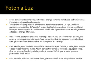  Fóton é classificado como uma partícula de energia na forma de radiação eletromagnética.
É emitido ou absorvido pela matéria.
 A luz é formada por partículas elementares denominadas fótons. Ou seja, um fóton
representa uma espécie de “pacote”, responsável pelo transporte da energia contida nas
radiações eletromagnéticas. Sendo assim, um fóton surge quando ocorre a transição entre
estados de energia diferentes.
 Dessa forma, os átomos presentes na energia passam para uma forma mais externa, que
antes se encontravam no interior da força energética. Quando isso ocorre, a produção de
luz é gerada e o fóton é responsável por transportar essa energia.
 Com a evolução daTeoria da Relatividade, desenvolvida por Einstein, a variação da energia
é dada de acordo com a massa. Assim, para definir a massa, utiliza-se a equação E=mc2.
Quando as equações são igualadas, então, é possível definir qual a massa que uma
partícula de fóton emite.
 Para entender melhor o conceito de fóton, precisamos voltar um pouquinho na história.
 