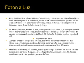  Antes disso, em 1801, o físico britânico ThomasYoung, constatou que a luz era formada por
ondas eletromagnéticas. A partir disso, no século XX, Einstein comprovou que a luz possui
características de onda e ao mesmo tempo de partícula. Inclusive, para essa partícula, o
físico deu o nome de partícula luminosa de fóton.
 Por meio dos estudos, Einstein viu que, como qualquer outra partícula, o fóton possuía uma
relação de energia (E) com a frequência (F) de emissão. No caso, a energia e frequência da
luz eram explicadas pela constante de Planck (h). Assim, foi definida a seguinte equação: E
= hf.
 Surgimento do fóton
 Quando o estado de energia está em ação, os elétrons passam de uma camada mais
interna para outra camada, a externa. Com isso, a energia volta para o estado inicial e
ocorre a transição do elétron presente em dois estados energéticos diferentes.
 A teoria da relatividade, por exemplo, explica que a energia é variante em relação à massa.
Isso se explica por conta da equação proposta por Einstein, em que E = mc2. Neste caso,
quando as equações são igualadas, a massa do fóton
 