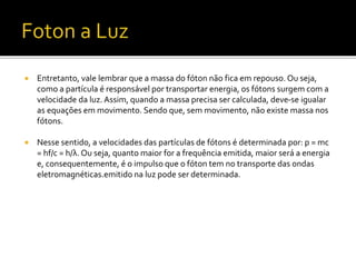  Entretanto, vale lembrar que a massa do fóton não fica em repouso. Ou seja,
como a partícula é responsável por transportar energia, os fótons surgem com a
velocidade da luz. Assim, quando a massa precisa ser calculada, deve-se igualar
as equações em movimento. Sendo que, sem movimento, não existe massa nos
fótons.
 Nesse sentido, a velocidades das partículas de fótons é determinada por: p = mc
= hf/c = h/λ. Ou seja, quanto maior for a frequência emitida, maior será a energia
e, consequentemente, é o impulso que o fóton tem no transporte das ondas
eletromagnéticas.emitido na luz pode ser determinada.
 