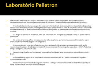  OAcelerador Pelletron é uma máquina eletrostática tipoTandem, construída pela NEC (National Electrostatic
Corporation) tendo sido adquirido pela Universidade de São Paulo e instalado no Instituto de Física da USP em 1972.
 O acelerador tandem é uma evolução dos aceleradoresVan de Graaf. No tandem, o terminal de alta tensão (positiva)
se localiza no centro do acelerador. Íons negativos produzidos externamente na fonte de íons, têm sua massa selecionada
no ímã analisador ME20 (localizado no 8º andar da torre) são injetados no acelerador e atraídos pela tensão positiva do
terminal.
 Ao chegar no terminal de alta tensão, estes íons adquiriram uma energia E=eV, onde e é a carga do íon eV a tensão
no terminal.
 No centro do terminal, o feixe atravessa uma fina folha de carbono, que faz com que vários elétrons do íon sejam
arrancados, transformando-o agora num íon positivo.
 O íon positivo (com carga Ne) sofre então uma força repulsiva devido ao potencial positivo do terminal, sendo
novamente acelerado em direção à extremidade inferior do acelerador.A energia ganha nesta etapa é E=NeV. Portanto a
energia total ganha pelo íon é (N+1)eV.
 Note que no acelerador tipoVan de Graaf, a energia total ganha pelo feixe, para o mesmo potencial no terminal, é
E=eV.
 O nome Pelletron origina-se de um processo inovativo, introduzido pela NEC para o transporte de carga até o
terminal de alta tensão.
 Nestas máquinas o transporte de carga até o terminal é feito por uma corrente constituída de "pelotas" (pellets) de
metal, ligadas umas às outras por isolantes de nylon.
 