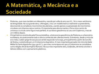  Ptolomeu, que viveu também em Alexandria, nascido por volta do ano 100 d.C., foi o maior astrônomo
da Antigüidade. Na sua grande obra, oAlmagest, criou um modelo teórico realmente surpreendente,
descrevendo os complexos movimentos dos planetas, usando apenas a superposição de movimentos
circulares com diversos raios e centros. O importante para ele era manter aTerra como centro do
universo e o círculo como figura mais perfeita. A sua teoria geocêntrica só caiu com Copérnico, mais de
um milênio depois.
 O tripé teórico constituído pela Física aristotélica, a Astronomia geocêntrica de Ptolomeu e a Geometria
euclideana, era praticamente toda a ciência conhecida até o Renascimento. Entretanto, desde o início da
era cristã, o saber grego foi aos poucos sendo esquecido na Europa, principalmente a partir do Concílio
de Nicéia, e substituído por um Cristianismo dogmático. O mais importante pensador do início da Idade
Média foi SantoAgostinho (354-430 d.C.), que viveu numa época em que o Cristianismo se consolidava
como religião oficial do Império Romano. Na sua mais importante obra, Confissões, ele tenta conciliar o
Gênesis bíblico com o pensamento platônico.
 