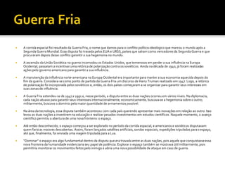 A corrida espacial foi resultado da Guerra Fria, o nome que damos para o conflito político-ideológico que marcou o mundo após a
Segunda Guerra Mundial. Essa disputa foi travada pelos EUA e URSS, países que saíram como vencedores da Segunda Guerra e que
procuraram depois desse conflito garantir a sua hegemonia no mundo.
 A ascensão da União Soviética na guerra incomodou os Estados Unidos, que temerosos em perder a sua influência na Europa
Ocidental, passaram a incentivar uma retórica de polarização contra os soviéticos. Ainda na década de 1940, já foram realizadas
ações pelo governo americano para garantir a sua influência.
 A manutenção da influência norte-americana na Europa Ocidental era importante para manter a sua economia aquecida depois do
fim da guerra. Considera-se como ponto de partida da Guerra Fria um discurso de Harry Truman realizado em 1947. Logo, a retórica
de polarização foi incorporada pelos soviéticos e, então, os dois países começaram a se organizar para garantir seus interesses em
suas zonas de influência.
 A Guerra Fria estendeu-se de 1947 a 1991 e, nesse período, a disputa entre as duas nações ocorreu em vários níveis. Na diplomacia,
cada nação atuava para garantir seus interesses internacionalmente; economicamente, buscava-se a hegemonia sobre o outro;
militarmente, buscava o domínio pela maior quantidade de armamentos possível.
 Na área da tecnologia, essa disputa também aconteceu com cada país querendo apresentar mais inovações em relação ao outro. Isso
levou as duas nações a investirem na educação e realizar pesados investimentos em estudos científicos. Naquele momento, o avanço
científico permitiu a abertura de uma nova fronteira: o espaço.
 Até então desconhecido, o espaço começou a ser explorado no período da corrida espacial, e americanos e soviéticos disputavam
quem faria as maiores descobertas. Assim, foram lançados satélites artificiais, sondas espaciais, expedições tripuladas parao espaço,
até que, finalmente, foi enviada uma viagem tripulada para a Lua.
 “Dominar” o espaço era algo fundamental dentro da disputa que era travada entre as duas nações, pois aquele que conquistasseessa
nova fronteira da humanidade evidenciaria seu papel de potência. Explorar o espaço também se mostrava útil militarmente, pois
permitiria monitorar os movimentos feitos pelo inimigo e abria uma nova possibilidade de ataque em caso de guerra.
 