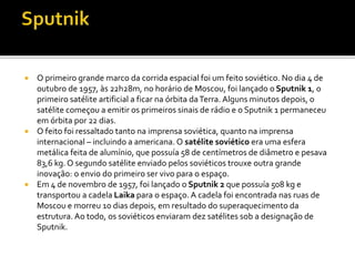  O primeiro grande marco da corrida espacial foi um feito soviético. No dia 4 de
outubro de 1957, às 22h28m, no horário de Moscou, foi lançado o Sputnik 1, o
primeiro satélite artificial a ficar na órbita daTerra. Alguns minutos depois, o
satélite começou a emitir os primeiros sinais de rádio e o Sputnik 1 permaneceu
em órbita por 22 dias.
 O feito foi ressaltado tanto na imprensa soviética, quanto na imprensa
internacional – incluindo a americana. O satélite soviético era uma esfera
metálica feita de alumínio, que possuía 58 de centímetros de diâmetro e pesava
83,6 kg. O segundo satélite enviado pelos soviéticos trouxe outra grande
inovação: o envio do primeiro ser vivo para o espaço.
 Em 4 de novembro de 1957, foi lançado o Sputnik 2 que possuía 508 kg e
transportou a cadela Laika para o espaço. A cadela foi encontrada nas ruas de
Moscou e morreu 10 dias depois, em resultado do superaquecimento da
estrutura. Ao todo, os soviéticos enviaram dez satélites sob a designação de
Sputnik.
 