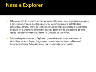  O lançamento do primeiro satélite pelos soviéticos ressoou negativamente para
o governo americano, que logo procurou lançar seu próprio satélite. Isso
aconteceu, de fato, em 31 de janeiro de 1958, quando aconteceu o lançamento
do Explorer 1. O satélite americano acabou descobrindo a existência de uma
região radioativa ao redor daTerra – o Cinturão deVan Allen.
 Depois de quatro meses, o Explorer 1 parou de emitir sinais e retornou à
atmosfera 12 anos depois. Logo após, os americanos criaram a National
Aeronautics Space Administration, mais conhecida como NASA.
 