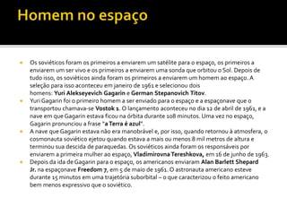  Os soviéticos foram os primeiros a enviarem um satélite para o espaço, os primeiros a
enviarem um ser vivo e os primeiros a enviarem uma sonda que orbitou o Sol. Depois de
tudo isso, os soviéticos ainda foram os primeiros a enviarem um homem ao espaço. A
seleção para isso aconteceu em janeiro de 1961 e selecionou dois
homens: Yuri Alekseyevich Gagarin e German Stepanovich Titov.
 Yuri Gagarin foi o primeiro homem a ser enviado para o espaço e a espaçonave que o
transportou chamava-se Vostok 1. O lançamento aconteceu no dia 12 de abril de 1961, e a
nave em que Gagarin estava ficou na órbita durante 108 minutos. Uma vez no espaço,
Gagarin pronunciou a frase “aTerra é azul”.
 A nave que Gagarin estava não era manobrável e, por isso, quando retornou à atmosfera, o
cosmonauta soviético ejetou quando estava a mais ou menos 8 mil metros de altura e
terminou sua descida de paraquedas. Os soviéticos ainda foram os responsáveis por
enviarem a primeira mulher ao espaço, VladimirovnaTereshkova, em 16 de junho de 1963.
 Depois da ida de Gagarin para o espaço, os americanos enviaram Alan Barlett Shepard
Jr. na espaçonave Freedom 7, em 5 de maio de 1961. O astronauta americano esteve
durante 15 minutos em uma trajetória suborbital – o que caracterizou o feito americano
bem menos expressivo que o soviético.
 