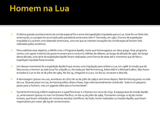  O último grande acontecimento da corrida espacial foi o envio de expedições tripuladas para a Lua. Esse foi um feito dos
americanos, e o projeto foi anunciado pelo presidente americano John F. Kennedy, em 1961. O envio de expedições
tripuladas à Lua eram uma obsessão americana, uma vez que as maiores inovações da corrida espacial haviam sido
realizadas pelos soviéticos.
 Para viabilizar esse objetivo, a NASA criou o Programa Apollo, nome que homenageava um deus grego. Esse programa
contou com apoio irrestrito do governo americano e consumiu bilhões de dólares, ao longo da década de 1960.Ao longo
dessa década, uma série de expediçõesApollo foram realizadas como forma de teste até o momento que de fato a
expedição tripulada fosse enviada.
 Um desses momentos foi a expediçãoApollo 8 que enviou uma tripulação para orbitar a Lua, em 1968. A missão que de
fato enviou o homem ao solo lunar foi a Apollo 11, formada por Neil Armstrong, EdwinAldrin e Michael Collins. Eles foram
enviados à Lua no dia 16 de julho de 1969. No dia 19, chegaram à Lua e, no dia 20, iniciaram a descida.
 A alunissagem (pouso na Lua), aconteceu às 17h17 de 20 de julho de 1969 e seis horas depois, NeilArmstrong pisou no solo
da Lua. Quando pisou na Lua,Armstrong soltou disse a frase, hoje internacionalmente conhecida: “este é um pequeno
passo para o homem, mas um gigante salto para a humanidade”.
 Somente Armstrong eAldrin exploraram a superfície lunar e o fizeram em cerca de 2h30. A espaçonave da missão Apollo
11, amerissaram (pouso no mar) no Oceano Pacífico, no dia 24 de julho de 1969.Trouxeram consigo 21 kg de rochas
lunares, que foram utilizadas em inúmeros estudos científicos. Ao todo, foram realizados 17 missões Apollo, que foram
responsáveis por trazer 380 kg de rochas lunares.
 