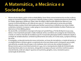  Muitos séculos depois, porém ainda na Idade Média, foram feitas outras tentativas de conciliar a ciência
grega ao monoteísmo bíblico e muçulmano: filósofos árabes e judeus, notadamenteAverrois (Ibn Ruchd,
em árabe), Alpetragius (Al Bitruji), Geber (Jabir IbnAflah) e Maimonides (Moshé ben Maimon), que
viveram na Península Ibérica, por volta do ano 1000 d.C. (motivo pelo qual os nomes dos principais
filósofos árabes e judeus foram latinizados para facilitar a pronúncia e a referência nos meios cristãos
ocidentais), tentaram incorporar o saber grego (o mencionado tripéAristóteles-Euclides-Ptolomeu) ao
Islamismo e àTorá (Bíblia judaica).
 No século XIII, o aristotelismo ressurgia na Europa com grande força, eTomás deAquino (1225-1274),
talvez o mais importante pensador cristão medieval, tentou conciliá-lo com os dogmas do Cristianismo,
criando um sistema chamado de escolástica que foi incorporado pela Igreja Católica medieval e alçado à
condição de verdade absoluta: contestá-lo publicamente seria selar, em muitas vezes, a própria sentença
de morte.
 A navegação, os descobrimentos de novos continentes, as trocas de mercadorias, a criação de bancos, a
circulação de bens e dinheiro geram o surgimento de uma nova classe social: a burguesia, que se opõe,
naturalmente, ao poder dos príncipes e reis medievais, bem como aos dos cardeais da Igreja. É o
Renascimento, que se inicia historicamente em 1453, com a reconquista da cidade de Constantinopla
(atual Istambul), pelos turcos otomanos, obrigando os europeus a buscar caminhos marítimos para a
rota do Oriente, onde iam adquirir iguarias como pimenta, gengibre, cravo, necessários para a
conservação de alimentos.
 