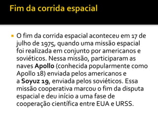  O fim da corrida espacial aconteceu em 17 de
julho de 1975, quando uma missão espacial
foi realizada em conjunto por americanos e
soviéticos. Nessa missão, participaram as
naves Apollo (conhecida popularmente como
Apollo 18) enviada pelos americanos e
a Soyuz 19, enviada pelos soviéticos. Essa
missão cooperativa marcou o fim da disputa
espacial e deu início a uma fase de
cooperação científica entre EUA e URSS.
 