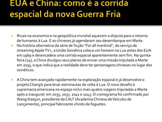  Rivais na economia e na geopolítica mundial aquecem a disputa para o retorno
de humanos à Lua. E os chineses já agendaram seu desembarque em Marte .
 Na história alternativa da série de ficção “For all mankind”, do serviço de
streaming AppleTV+, a União Soviética coloca um homem na Lua antes dos EUA
em 1969 e desencadeia uma corrida espacial aparentemente sem fim. Na quinta-
feira (24), a China divulgou seus planos de enviar uma missão tripulada a Marte
em 2033, o que indica que a realidade deve ter personagens chineses no lugar dos
soviéticos.
 A China tem avançado rapidamente na exploração espacial e já desenvolve o
projeto Chang’e para levar astronautas de volta à Lua. O novo desafio à
supremacia americana no espaço inclui mais quatro viagens tripuladas a Marte
após a inaugural: em 2035, 2037, 2041 e 2043. O cronograma foi confirmado por
Wang Xiaojun, presidente da CALT (Academia Chinesa deVeículos de
Lançamento), principal fabricante chinês de foguetes.
 