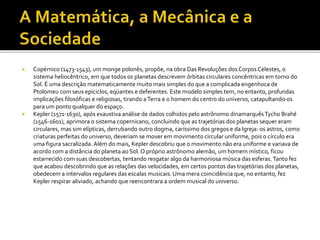  Copérnico (1473-1543), um monge polonês, propõe, na obra Das Revoluções dosCorpos Celestes, o
sistema heliocêntrico, em que todos os planetas descrevem órbitas circulares concêntricas em torno do
Sol. É uma descrição matematicamente muito mais simples do que a complicada engenhoca de
Ptolomeu com seus epiciclos, eqüantes e deferentes. Este modelo simples tem, no entanto, profundas
implicações filosóficas e religiosas, tirando aTerra e o homem do centro do universo, catapultando-os
para um ponto qualquer do espaço.
 Kepler (1571-1630), após exaustiva análise de dados colhidos pelo astrônomo dinamarquêsTycho Brahé
(1546-1601), aprimora o sistema copernicano, concluindo que as trajetórias dos planetas sequer eram
circulares, mas sim elípticas, derrubando outro dogma, caríssimo dos gregos e da Igreja: os astros, como
criaturas perfeitas do universo, deveriam se mover em movimento circular uniforme, pois o círculo era
uma figura sacralizada. Além do mais, Kepler descobriu que o movimento não era uniforme e variava de
acordo com a distância do planeta ao Sol. O próprio astrônomo alemão, um homem místico, ficou
estarrecido com suas descobertas, tentando resgatar algo da harmoniosa música das esferas.Tanto fez
que acabou descobrindo que as relações das velocidades, em certos pontos das trajetórias dos planetas,
obedecem a intervalos regulares das escalas musicais. Uma mera coincidência que, no entanto, fez
Kepler respirar aliviado, achando que reencontrara a ordem musical do universo.
 