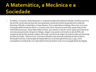  O melhor, no entanto, ainda estava por vir. O epicentro dessa formidável revolução científica ocorre no
século XVII, sendo obra de duas das mais poderosas mentes da história do pensamento ocidental:
Descartes, filósofo e matemático, e Isaac Newton, físico-matemático e teólogo. Eles criam uma nova
concepção determinista de ciência: o universo visto como mecanismo previsível, governado por leis
matemáticas precisas . Essas idéias deterministas, que colocam o homem como sujeito ativo diante de
uma natureza previsível, tal qual um relógio, chegam a seu ponto culminante no século XVIII, até
meados do século XIX, levando Laplace a formular uma teoria da origem do sistema solar que prescinde
da idéia do Criador . O Iluminismo, movimento filosófico que serve de sustentáculo teórico para a
Revolução Francesa, a Declaração de Independência e a ConstituiçãoAmericana, surge, como
conseqüência inevitável de uma visão determinista da história e de uma concepçãodeísta da religião.
 