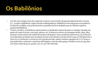  Um dos mais antigos mitos de criação do universo é oEnuma Elis, de aproximadamente dois mil anos
a.C., surgido na Babilônia, região situada na Mesopotâmia. A Babilônia é tão antiga que sua existência
foi descrita na Bíblia, mais precisamente no episódio daTorre de Babel, que em hebraico significa
justamente Babilônia.
 Tinham, também, os babilônios, desenvolvido um detalhado sistema de pesos e medidas, baseado nas
partes do corpo humano, como pés, palmos, etc. O sistema numérico era sexagesimal (60, 3600, l/60),
tal qual o nosso sistema de medida do tempo e de ângulos. Eram excelentes astrônomos, já conheciam
cinco planetas e já sabiam que os eclipses lunares eram devido à sombra daTerra que se interpõe entre o
Sol e a Lua.Conheciam o número pi com grande precisão, sabiam resolver equações do 1º e 2º graus e,
provavelmente, conheciam o teorema de Pitagóras, antes do sábio grego. Dividiam o ano em 354 dias,
com doze meses de 30 ou 29 dias, com um 13º mês intercalar.
 
