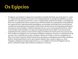 Os egípcios, que atingiram o apogeu de sua grandeza no período dos faraós, que vai de 3000 a.C. a 1000
a.C., desenvolveram também uma vasta e rica mitologia politeísta. A exemplo dos babilônios, os astros
precediam em importância aos homens, e eram a representação visível das divindades: a constelação de
Orion era a morada do deus Osiris, enquanto que a brilhante estrela Sirius representaria a toda poderosa
Isis, esposa deOsiris. Segundo estudos arqueológicos, seus templos e pirâmides foram construídos por
uma elite de sacerdotes que tinha grandes conhecimentos de Astronomia. As três grandes pirâmides de
Gizé parecem estar alinhadas, em determinada época do ano, com o eixo longitudinal de Orion.Vários
outros templos estão alinhados com o plano de rotação aparente do Sol. Alguns monumentos foram
projetados de sorte a eclipsar o nascer do Sol na época do solstício de inverno (o dia mais curto do ano).
 Seus modelos cosmológicos eram meramente mitológicos e religiosos. Possuíam um calendário lunar de
354 dias, com 12 meses de 29 e 30 dias, e dividiam a semana em 10 dias e o ano em 3 estações de 120
dias, com 5 dias de interstício. Quanto à Geometria, eles apenas a empregavam para resolver problemas
práticos. Quando partilhavam a terra, para traçarem ângulos retos, usavam a regra 3-4-5, isto é,
triângulos, retângulos com lados proporcionais a 3, 4 e 5 unidades.O teorema de Pitágoras não era,
porém, conhecido no Egito. Não conheciam, tampouco, o númeropi.
 