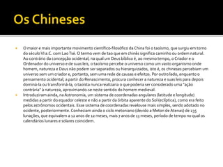  O maior e mais importante movimento científico-filosófico da China foi o taoísmo, que surgiu em torno
do séculoVI a.C. com LaoTsé. O termo vem de tao que em chinês significa caminho ou ordem natural.
Ao contrário da concepção ocidental, na qual um Deus bíblico é, ao mesmo tempo, o Criador e o
Ordenador do universo e de suas leis, o taoísmo percebe o universo como um vasto organismo onde
homem, natureza e Deus não podem ser separados ou hierarquizados, isto é, os chineses percebiam um
universo sem um criador e, portanto, sem uma rede de causas e efeitos. Por outro lado, enquanto o
pensamento ocidental, a partir do Renascimento, procura conhecer a natureza e suas leis para depois
dominá-la ou transformá-la, o taoísta nunca realizaria o que poderia ser considerado uma "ação
contrária" à natureza, aproximando-se neste sentido do homem medieval.
 Introduziram ainda, naAstronomia, um sistema de coordenadas angulares (latitude e longitude)
medidas a partir do equador celeste e não a partir da órbita aparente do Sol (eclíptica), como era feito
pelos astrônomos ocidentais. Esse sistema de coordenadasrevelouse mais simples, sendo adotado no
ocidente, posteriormente. Conheciam ainda o ciclo metoniano (devido a Meton deAtenas) de 235
lunações, que equivalem a 12 anos de 12 meses, mais 7 anos de 13 meses, período de tempo no qual os
calendários lunares e solares coincidem.
 