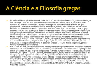  No período que vai, aproximadamente, do séculoVI a.C. até o começo da era cristã, o mundo assistiu, na
Grécia Antiga, a uma das mais impressionantes manifestações culturais vistas na história do saber
humano. Já a partir do século IX a.C., a antiga mitologia dos poetas Hesíodo e Homero, em que
pontificavam centenas de deuses caprichosos e ciumentos, começa a ser substituída por uma visão
filosófica que pode ser considerada a precursora da ciência como hoje a entendemos. A cultura grega
expandiu-se numa área, que hoje vai da costa da Itália ao Oriente Médio, passando pela Macedônia (sul
da Iugoslávia) e atravessando o Mediterrâneo até o norte do Egito (Alexandria). Alexandre, o Grande,
seu maior imperador e discípulo de Aristóteles, chegou a conquistar a Babilônia e quase todo o Oriente
Médio, levando a cultura helenística às mais longínquas fronteiras. A Filosofia, a Matemática, a
Astronomia, a Poesia, oTeatro, a Política, a Oratória, os esportes, enfim, todas as áreas do pensamento
e da criatividade humanas, chegaram, com os gregos, ao seu ponto culminante. Essa efervescente
criatividade só terá paralelo na história do ocidente, cerca de 15 séculos depois, no período, por este
motivo, chamado de Renascimento.
 Não se tem, até hoje, uma explicação muito precisa para esse magnífico fenômeno cultural ter brotado e
se desenvolvido justamente na Grécia e, justamente, naquela época. A mais comum das explicações é de
ordem geográfica. A Grécia daqueles tempos era o centro do mundo civilizado, pois ficava eqüidistante
do Oriente, do Egito e da Europa Ocidental, sendo seus portos, assim, escalas obrigatórias das rotas de
navegação que se organizavam no Oriente e das que voltavam do ocidente. Numa época em que a
informação só poderia vir de navios ou a cavalo, este não deixa de ser um importante fator. Por outro
lado, os sábios gregos, devido à facilidade de locomoção, iam comumente ao Oriente em busca de
conhecimentos. Por volta dessa época, a Babilônia era a toda poderosa capital da Mesopotâmia e do
Oriente Médio e, seguramente, muitos conhecimentos científicos foram "trazidos" pelos gregos, nessas
freqüentes viagens .
 