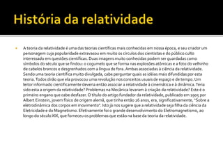  A teoria da relatividade é uma das teorias científicas mais conhecidas em nossa época, e seu criador um
personagem cuja popularidade extravasou em muito os círculos dos cientistas e do público culto
interessado em questões científicas. Duas imagens muito conhecidas podem ser guardadas como
símbolos do século que se findou: o cogumelo que se forma nas explosões atômicas e a foto do velhinho
de cabelos brancos e desgrenhados com a língua de fora. Ambas associadas à ciência da relatividade.
Sendo uma teoria científica muito divulgada, cabe perguntar quais as idéias mais difundidas por esta
teoria.Todos dirão que ela provocou uma revolução nos conceitos usuais de espaço e de tempo. Um
leitor informado cientificamente deveria então associar a relatividade à cinemática e à dinâmica.Teria
sido esta a origem da relatividade? Problemas na Mecânica levaram à criação da relatividade? Este é o
primeiro engano que cabe desfazer. O título do artigo fundador da relatividade, publicado em 1905 por
Albert Einstein, jovem físico de origem alemã, que tinha então 26 anos, era, significativamente, "Sobre a
eletrodinâmica dos corpos em movimento". Isto já nos sugere que a relatividade seja filha da ciência da
Eletricidade e do Magnetismo. Efetivamente foi o grande desenvolvimento do Eletromagnetismo, ao
longo do século XIX, que forneceu os problemas que estão na base da teoria da relatividade.
 