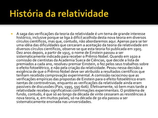  A saga das verificações da teoria da relatividade é um tema de grande interesse
histórico, inclusive porque se liga à difícil acolhida desta nova teoria em diversos
círculos científicos, mas que, contudo, não abordaremos aqui. Apenas para se ter
uma idéia das dificuldades que cercaram a aceitação da teoria da relatividade em
diversos círculos científicos, observe-se que esta teoria foi publicada em 1905.
Dez anos depois, a partir de 1915, o nome de Einstein passou a ser
sistematicamente indicado para receber o Prêmio Nobel. Quando em 1920 a
comissão de cientistas da Academia Sueca de Ciências, que decide a lista de
premiados a cada ano, resolveu premiar Einstein, o fez pelos seus trabalhos sobre
o efeito fotoelétrico, e não pela criação da relatividade. Pesou nessa decisão a
exigência de que o Prêmio Nobel deve ser atribuído a resultados científicos que
tenham recebido comprovação experimental. A comissão raciocinou que as
verificações empíricas das propostas de Einstein para o efeito fotoelétrico eram
isentas de controvérsias, enquanto as verificações da relatividade ainda eram
passíveis de discussões (Pais, 1995, 595-606). Efetivamente, só bem mais tarde a
relatividade recebeu significativas confirmações experimentais. O problema de
fundo, contudo, é que só ao longo da década de vinte cessaram as resistências à
nova teoria, e, em muitos países, só na década de 50 ela passou a ser
sistematicamente ensinada nas universidades.
 