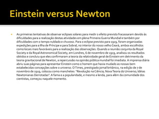  As primeiras tentativas de observar eclipses solares para medir o efeito previsto fracassaram devido às
dificuldades para a realização destas atividades em plena Primeira Guerra Mundial e também por
dificuldades com o tempo nublado e chuvoso. Para o eclipse previsto para 1919, foram organizadas
expedições para a Ilha de Príncipe e para Sobral, no interior do nosso velho Ceará, ambos escolhidos
como locais mais favoráveis para a realização das observações. Quando a reunião conjunta da Royal
Society e da Royal Astronomical Society, em Londres, 6 de novembro de 1919, analisou os resultados
obtidos e concluiu que eles confirmaram a teoria da relatividade geral de Einstein em detrimento da
teoria gravitacional de Newton, a repercussão na opinião pública mundial foi imediata. A imprensa diária
abriu suas páginas para apresentar Einstein como o homem que havia mudado as nossas bem
estabelecidas concepções sobre o universo. OTimes, prestigiado jornal britânico, na edição de 7 de
novembro de 1919, colocou como manchetes: "Revolução na Ciência; NovaTeoria do Universo; Idéias
Newtonianas Derrotadas". A fama e a popularidade, e mesmo a lenda, para além da comunidade dos
cientistas, começou naquele momento.
 