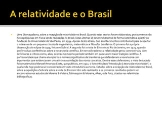  Uma última palavra, sobre a recepção da relatividade no Brasil. Quando estas teorias foram elaboradas, praticamente não
havia pesquisas em Física sendo realizadas no Brasil. Estas últimas só desenvolveramse de forma sistemática a partir da
fundação da Universidade de São Paulo, em 1934. Apesar deste atraso, dois acontecimentos contribuíram para despertar
o interesse de um pequeno círculo de engenheiros, matemáticos e filósofos brasileiros.O primeiro foi a própria
observação do eclipse de 1919, feita em Sobral.A segunda foi a visita de Einstein ao Rio de Janeiro, em 1925, quando
proferiu duas conferências sobre a nova teoria científica. Em terras brasileiras a relatividade gerou controvérsias, com
defensores e críticos como, aliás, ocorreu no mesmo período também em países com maior tradição científica.A
particularidade que chama atenção foi o número significativo de brasileiros que defenderam a nova teoria com
argumentos que evidenciavam uma efetiva assimilação dos novos conceitos. Dentre esses defensores, o mais destacado
foi o matemático Manoel Amoroso Costa, que publicou, em 1922, o livro intitulado "Introdução à teoria da relatividade", o
qual ainda hoje poderia ser considerado um texto introdutório ao tema. Estudos sobre a recepção da relatividade no Brasil,
sobre a expedição a Sobral e sobre a visita de Einstein têm sido realizados e os primeiros resultados podem ser
encontrados nos estudos de Moreira &Videira,Tolmasquim & Moreira,Alves, e de Paty, citados nas referências
bibliográficas.
 