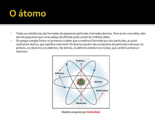  Todas as substâncias são formadas de pequenas partículas chamadas átomos. Para se ter uma idéia, eles
são tão pequenos que uma cabeça de alfinete pode conter 60 milhões deles.
 Os gregos antigos foram os primeiros a saber que a matéria é formada por tais partículas, as quais
chamaram átomo, que significa indivisível. Os átomos porém são compostos de partículas menores: os
prótons, os nêutrons e os elétrons. No átomo, os elétrons orbitam no núcleo, que contém prótons e
nêutrons.
 