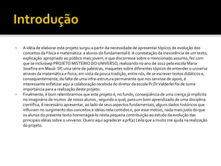  A idéia de elaborar este projeto surgiu a partir da necessidade de apresentar tópicos de evolução dos
conceitos da Física e matemática a alunos do fundamental II. A constatação da inexistência de um texto,
explicação apropriado ao público mais jovem, e que discorresse sobre o mencionado assunto, fez com
que se incluíssep PROJETO MISTERIO DO UNIVERSO, realizando no ano de 2022 pela escola Maria
Josefina em Mauá- SP, uma série de palestras, maquetes sobre diferentes tópicos de entender o universo
atraves da matemática e fisica, em vista da pouca tradição, entre nós, de se escrever textos didáticos e,
consequentemente, da falta de uma infra-estrutura permanente que nos servisse de apoio, é
interessante enfatizar aqui a colaboração recebida do diretor da escola Pr.Dr.Valderlei foi de suma
importancia para a realização deste projeto.
 Finalmente, é bom relembrarmos que este projeto é, no fundo, conseqüência de uma crença já implícita
no imaginário de muitos de nosso alunos , segundo a qual, para um bom aprendizado de uma disciplina
científica, é necessário apresentar, ao lado de seus aspectos fundamentais, alguns dados históricos que
influiram no surgimento dos conceitos e idéias nela contidos e, por esse motivo, nada mais justo do que
os alunos do presente texto homenageá-lo nesta pequena contribuição ao estudo da evolução das
principais idéias sobre o universo. Quero aqui agradecer a prf(a) Leila que a muito me ajuda na realização
do projeto.
 