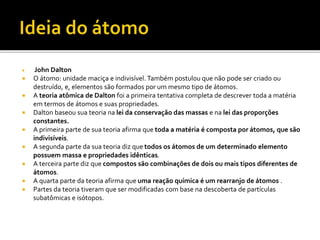  John Dalton
 O átomo: unidade maciça e indivisível. Também postulou que não pode ser criado ou
destruído, e, elementos são formados por um mesmo tipo de átomos.
 A teoria atômica de Dalton foi a primeira tentativa completa de descrever toda a matéria
em termos de átomos e suas propriedades.
 Dalton baseou sua teoria na lei da conservação das massas e na lei das proporções
constantes.
 A primeira parte de sua teoria afirma que toda a matéria é composta por átomos, que são
indivisíveis.
 A segunda parte da sua teoria diz que todos os átomos de um determinado elemento
possuem massa e propriedades idênticas.
 A terceira parte diz que compostos são combinações de dois ou mais tipos diferentes de
átomos.
 A quarta parte da teoria afirma que uma reação química é um rearranjo de átomos .
 Partes da teoria tiveram que ser modificadas com base na descoberta de partículas
subatômicas e isótopos.
 