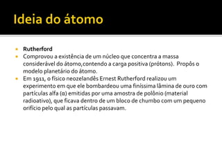  Rutherford
 Comprovou a existência de um núcleo que concentra a massa
considerável do átomo,contendo a carga positiva (prótons). Propôs o
modelo planetário do átomo.
 Em 1911, o físico neozelandês Ernest Rutherford realizou um
experimento em que ele bombardeou uma finíssima lâmina de ouro com
partículas alfa (α) emitidas por uma amostra de polônio (material
radioativo), que ficava dentro de um bloco de chumbo com um pequeno
orifício pelo qual as partículas passavam.
 