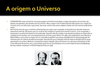  A ORIGEM DAS coisas sempre foi uma preocupação central da humanidade; a origem das pedras, dos animais, das
plantas, dos planetas, das estrelas e de nós mesmos. Mas a origem mais fundamental de todas parece ser a origem do
universo como um todo –
tudo o que existe. Sem esse, nenhum dos seres e objetos citados nem nós mesmos poderíamos
existir.
 No final dos anos de 1940, o astrônomo GeorgeGamow sugeriu que a explosão inicial poderia ter deixado resquícios
observáveis até hoje. Ele pensou que um universo tão compacto e quente teria emitido muita luz. Com a expansão, a
temperatura característica dessa luz teria abaixado.Segundo cálculos simples, hoje ela talvez pudesse ser observada na
radiação de microondas, com uma temperatura de cerca de 5 graus Kelvin. Em 1965, dois engenheiros, Arno Penzias e
RobertWilson, procuravam a origem de um ruído eletromagnético que estava atrapalhando asradiopropagações de
interesse para um sistema de telecomunicações. Descobriram que a radiação vinha de todas as direções para as quais
apontassem sua antena. Mediram a temperatura dessa radiação; eles encontraram um valor para a temperatura não
muito diferente do previsto, de 2,7 graus Kelvin (próximo ao zero absoluto). Era a confirmação da teoria doBig Bang;
Penzias e Wilson receberam o Prêmio Nobel de Física em 1978.
 