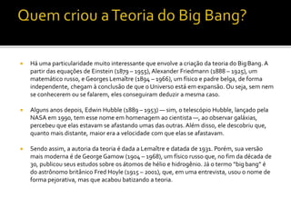  Há uma particularidade muito interessante que envolve a criação da teoria do BigBang. A
partir das equações de Einstein (1879 – 1955),Alexander Friedmann (1888 – 1925), um
matemático russo, e Georges Lemaître (1894 – 1966), um físico e padre belga, de forma
independente, chegam à conclusão de que o Universo está em expansão. Ou seja, sem nem
se conhecerem ou se falarem, eles conseguiram deduzir a mesma caso.
 Alguns anos depois, Edwin Hubble (1889 – 1953) — sim, o telescópio Hubble, lançado pela
NASA em 1990, tem esse nome em homenagem ao cientista —, ao observar galáxias,
percebeu que elas estavam se afastando umas das outras. Além disso, ele descobriu que,
quanto mais distante, maior era a velocidade com que elas se afastavam.
 Sendo assim, a autoria da teoria é dada a Lemaître e datada de 1931. Porém, sua versão
mais moderna é de George Gamow (1904 – 1968), um físico russo que, no fim da década de
30, publicou seus estudos sobre os átomos de hélio e hidrogênio. Já o termo “big bang” é
do astrônomo britânico Fred Hoyle (1915 – 2001), que, em uma entrevista, usou o nome de
forma pejorativa, mas que acabou batizando a teoria.
 