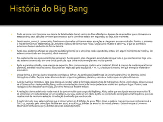  Tudo se inicia com Einstein e sua teoria da Relatividade Geral, centro da Física Moderna. Apesar de ele acreditar que o Universo era
estacionário, seus cálculos serviram para mostrar que o Universo estava em expansão, ou seja, não era inerte.
 Sendo assim, como já comentado, Friedmann e Lemaître utilizaram essas equações e chegaram a essa conclusão. Porém, o primeiro
o fez de forma mais Matemática; já Lemaître explicou de forma mais Física. Depois veio Hubble e observou o que os cientistas
anteriores haviam deduzido de forma teórica.
 Após isso, podemos chegar ao seguinte questionamento: se o Universo está expandindo, então, em algum momento da História, ele
esteve concentrado em um ponto, não é mesmo?
 Foi exatamente isso que os cientistas pensaram. Sendo assim, eles chegaram à conclusão de que tudo o que conhecemos hoje uma
vez esteve concentrado em uma única partícula, que tinha muita energia e era muito quente.
 Após a grande explosão, essa energia se expandiu. Mas como energia poderia virar matéria? Afinal, é preciso de matéria para formar
planetas, estrelas e outros astros. Isso pode ser explicado pela equação E = m . c², criada por Einstein, em que energia e matéria se
equivalem.
 Dessa forma, a energia que se expandiu começou a esfriar. As partículas subatômicas se uniram para formar os átomos, como
hidrogênio e hélio. Depois, esses átomos deram origem às galáxias, planetas, estrelas e tudo o que compõe o Universo.
 George Gamow contribuiu para essa teoria ao estudar sobre a formação dos átomos de hidrogênio e hélio. Além disso, ele previu que
se o Universo foi criado pelo Big Bang, então uma radiação cósmica de fundo poderia ser visível em qualquer lugar. Porém, essa
radiação só foi descoberta em 1963, por Arno Penzias e Robert Wilson.
 A radiação cósmica de fundo nada mais é do que um ruído que surgiu do BigBang. Aliás, sabia que você pode escutar esse ruído? É
só sintonizar um rádio (precisa ser um analógico, ou seja, pode ser um rádio à pilha ou conectado à energia) numafrequência que não
receba sinal de nenhuma estação. A radiação é o chiado que você escuta.
 A partir de tudo isso, sabemos hoje que o Universo tem 13,8 bilhões de anos. Além disso, a galáxia mais antiga que conhecemosé a
GNZ-11, captada pelo telescópio Hubble em 2016, e está a 13,4 bilhões de anos-luz do nosso planeta. Estima-se que o Universo
observável tenha cerca de 93 bilhões de anos-luz de diâmetro.
 