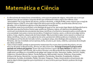  A ciência brota de nossos livros universitários, como que em passes de mágica, induzindo-nos a crer que
Newton tirou de sua cartola o conjunto de leis que sintetizaram toda a ciência de milênios. Este
“abracadabra” faz surgir diante dos alunos, pronta e reluzente, a relação F=ma, antes mesmo que a maçã de
Newton toque o chão! É uma visão mágica de ciência que nos fez sonhar, durante estas últimas cinco
décadas, com os fantásticos gênios e suas descobertas maravilhosas.
 Na verdade, esses livros escondiam uma ideologia de guerra-fria, que surgiu logo depois da SegundaGuerra
Mundial, que opunha frente a frente super-potências militares e agora, em plena era da globalização,
continuam escondendo dos estudantes das áreas científicas o humanismo necessário para a construção de
uma sociedade mais justa e menos tecnocrática. O objetivo é mostrar, assim, a ciência como algo neutro,
prático, linear, objetivo, desprovido de historicidade. Não é prioritário saber como nascem e evoluem as
idéias científicas, mas sim, como aplicá-las de sorte a produzirem efeitos práticos e imediatos. A corrida
tecnológica e as frias leis de mercado nutrem, a qualquer preço, esta ideologia até os presentes dias.
Portanto, não nos é revelado como é penoso, lento, sinuoso e, por vezes, violento, o processo de evolução
das idéias científicas.
 Toda a historicidade contida no pensamento newtoniano fica muito clara quando ele próprio, em seu
discurso de posse na Royal Society, afirmou em alto e bom tom: Se longe enxerguei é porque estive
apoiado em ombros de gigantes. Quem são esses homens a quem Sir Isaac Newton se referiu com
tamanha admiração? Sem dúvida, são muitos e formam uma alta pirâmide de conhecimentos que o sábio
inglês teve o privilégio e a competência de galgar até chegar ao topo. Descartes, Galileu, DaVinci, Kepler,
Copérnico, Giordono Bruno, Bacon,Tomás de Aquino, Maimonides, Averois, Ptolomeu, Arquimedes,
Aristarco de Samos, Demócrito, Leucipo,Apolônio, Parmênides, Heráclito, Empédocles, Eudóxio,
Eratóstenes, Euclides,Aristóteles, Platão, Sócrates, Pitágoras,Thales, Anaximandro e Anaximenes são
apenas alguns destes gigantes que emprestaram os seus ombros para que Newton pudesse tão longe
enxergar.
 