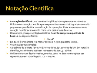  A notação científica é uma maneira simplificada de representar os números.
Utilizamos a notação científica para representar valores muito grandes ou muito
pequenos e para facilitar na realização de operações. Colocar um número em
notação científica é escrevê-lo como uma potência de base 10.
 Um número em representação científica é escrito sempre em potência de
base 10, da seguinte forma:
 k ⸳ 10n
 Em que k é um número real menor que 10 e n é um expoente inteiro.
 Vejamos alguns exemplos:
 A distância do planetaTerra até Saturno é de 1.673.000.000 de km. Em notação
científica, esse número pode ser representado por 1,7 · 109 km.
 O diâmetro de um átomo mede 0,000.000.000.1 m. Esse número pode ser
representado em notação por 1 ·10–10 metros.
 