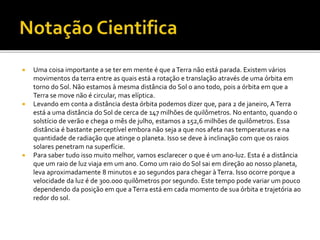  Uma coisa importante a se ter em mente é que aTerra não está parada. Existem vários
movimentos da terra entre as quais está a rotação e translação através de uma órbita em
torno do Sol. Não estamos à mesma distância do Sol o ano todo, pois a órbita em que a
Terra se move não é circular, mas elíptica.
 Levando em conta a distância desta órbita podemos dizer que, para 2 de janeiro, ATerra
está a uma distância do Sol de cerca de 147 milhões de quilômetros. No entanto, quando o
solstício de verão e chega o mês de julho, estamos a 152,6 milhões de quilômetros. Essa
distância é bastante perceptível embora não seja a que nos afeta nas temperaturas e na
quantidade de radiação que atinge o planeta. Isso se deve à inclinação com que os raios
solares penetram na superfície.
 Para saber tudo isso muito melhor, vamos esclarecer o que é um ano-luz. Esta é a distância
que um raio de luz viaja em um ano. Como um raio do Sol sai em direção ao nosso planeta,
leva aproximadamente 8 minutos e 20 segundos para chegar àTerra. Isso ocorre porque a
velocidade da luz é de 300.000 quilômetros por segundo. Este tempo pode variar um pouco
dependendo da posição em que aTerra está em cada momento de sua órbita e trajetória ao
redor do sol.
 
