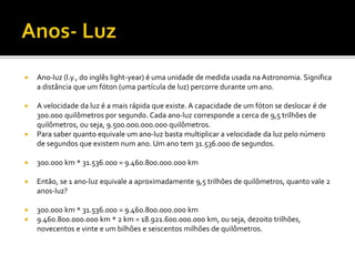  Ano-luz (l.y., do inglês light-year) é uma unidade de medida usada na Astronomia. Significa
a distância que um fóton (uma partícula de luz) percorre durante um ano.
 A velocidade da luz é a mais rápida que existe. A capacidade de um fóton se deslocar é de
300.000 quilômetros por segundo. Cada ano-luz corresponde a cerca de 9,5 trilhões de
quilômetros, ou seja, 9.500.000.000.000 quilômetros.
 Para saber quanto equivale um ano-luz basta multiplicar a velocidade da luz pelo número
de segundos que existem num ano. Um ano tem 31.536.000 de segundos.
 300.000 km * 31.536.000 = 9.460.800.000.000 km
 Então, se 1 ano-luz equivale a aproximadamente 9,5 trilhões de quilômetros, quanto vale 2
anos-luz?
 300.000 km * 31.536.000 = 9.460.800.000.000 km
 9.460.800.000.000 km * 2 km = 18.921.600.000.000 km, ou seja, dezoito trilhões,
novecentos e vinte e um bilhões e seiscentos milhões de quilômetros.
 