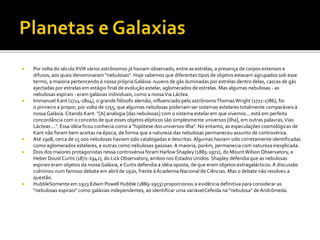  Por volta do século XVIII vários astrônomos já haviam observado, entre as estrelas, a presença de corpos extensos e
difusos, aos quais denominaram "nebulosas". Hoje sabemos que diferentes tipos de objetos estavam agrupados sob esse
termo, a maioria pertencendo à nossa própriaGaláxia: nuvens de gás iluminadas por estrelas dentro delas, cascas de gás
ejectadas por estrelas em estágio final de evolução estelar, aglomerados de estrelas. Mas algumas nebulosas - as
nebulosas espirais - eram galáxias individuais, como a nossaVia Láctea.
 Immanuel Kant (1724-1804), o grande filósofo alemão, influenciado pelo astrônomoThomasWright (1711-1786), foi
o primeiro a propor, por volta de 1755, que algumas nebulosas poderiam ser sistemas estelares totalmente comparáveis à
nossa Galáxia.Citando Kant: "[A] analogia [das nebulosas] com o sistema estelar em que vivemos... está em perfeita
concordância com o conceito de que esses objetos elípticos são simplesmente universos [ilha], em outras palavras,Vias
Lácteas ...". Essa idéia ficou conhecia como a "hipótese dosuniversos-ilha". No entanto, as especulações cosmológicas de
Kant não foram bem aceitas na época, de forma que a natureza das nebulosas permaneceu assunto de controvérsia.
 Até 1908, cerca de 15 000 nebulosas haviam sido catalogadas e descritas.Algumas haviam sido corretamente identificadas
como aglomerados estelares, e outras como nebulosas gasosas. A maioria, porém, permanecia com naturezainexplicada.
 Dois dos maiores protagonistas nessa controvérsia foram Harlow Shapley (1885-1972), do MountWilson Observatory, e
Heber Doust Curtis (1872-1942), do Lick Observatory, ambos nos Estados Unidos. Shapley defendia que as nebulosas
espirais eram objetos da nossa Galáxia, e Curtis defendia a idéia oposta, de que eram objetos extragalácticos.A discussão
culminou num famoso debate em abril de 1920, frente à Academia Nacional de Ciências. Mas o debate não resolveu a
questão.
 HubbleSomente em 1923 Edwin Powell Hubble (1889-1953) proporcionou a evidência definitiva para considerar as
"nebulosas espirais" como galáxias independentes, ao identificar uma variávelCefeida na "nebulosa" de Andrômeda.
 