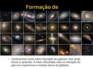 • Conhecemos muito sobre formação de galáxias mas ainda
temos a aprender. A maior dificuldade está na interação do
gás com supernovas e núcleos ativos de galáxias.
 