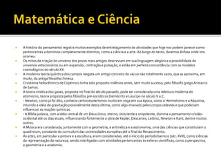  A história do pensamento registra muitos exemplos de entrelaçamento de atividades que hoje nos podem parecer como
pertencentes a domínios completamente distintos, como a ciência e a arte.Ao longo do texto, daremos ênfase onde isto
ocorreu:
 Os mitos de criação do universo dos povos mais antigos descreviam em sua linguagem alegórica a possibilidade de
universos estacionários ou em expansão, contração e pulsação, e estão em perfeita concordância com os modelos
cosmológicos do século XX.
 A moderna teoria quântica dos campos resgata um antigo conceito de vácuo não totalmente vazio, que se aproxima, em
muito, da antiga filosofia chinesa.
 O sistema heliocêntrico de Copérnico tinha sido proposto milênios antes, sem muito sucesso, pelo filósofo gregoAristarco
de Samos.
 A teoria cinética dos gases, proposta no final do século passado, pode ser considerada uma releitura moderna do
atomismo, teoria proposta pelos filósofos pré-socráticos Demócrito e Leucipo no séculoV a.C.
 - Newton, como já foi dito, conhecia certos esoterismos muito em voga em sua época, como o Hermetismo e a Alquimia,
intuindo a idéia de gravitação possivelmente desta última, como algo imanado pelos corpos celestes e que poderiam
influenciar as reações químicas.
 - A Bíblia judaica, com a idéia central de um Deus único, eterno, onisciente e onipotente, domina o pensamento cristão-
ocidental até os dias atuais, influenciando fortemente a obra de Kepler, Descartes, Leibniz, Newton e Kant, dentre muitos
outros.
 A Música era considerada, juntamente com a geometria, a aritmética e a astronomia, uma das ciências que constituíam o
quadrivium, constante do curriculum das universidades européias até o final do Renascimento.
 As artes, em particular a pintura e a escultura, eram consideradas, até o início do período barroco (séc. XVII), como ciências
da representação da natureza, sendo interligadas com atividades pertencentes às esferas científicas, como a perspectiva,
a geometria e a anatomia.
 
